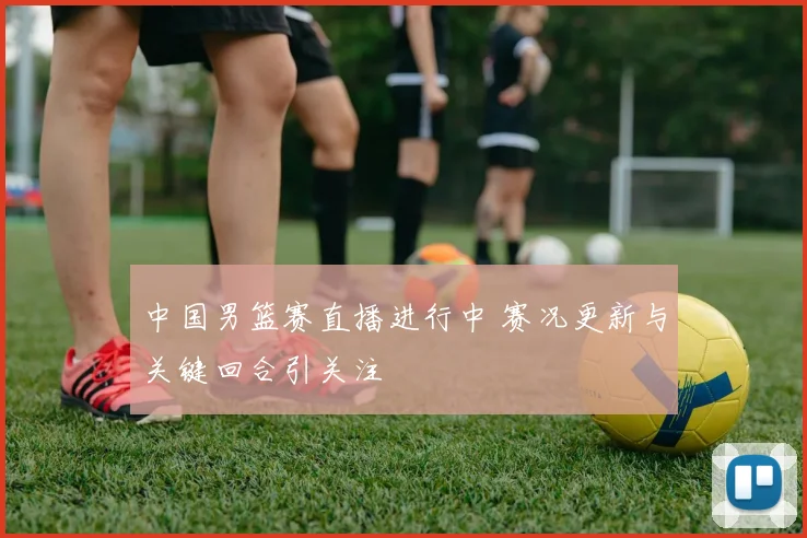 中国男篮赛直播进行中 赛况更新与关键回合引关注