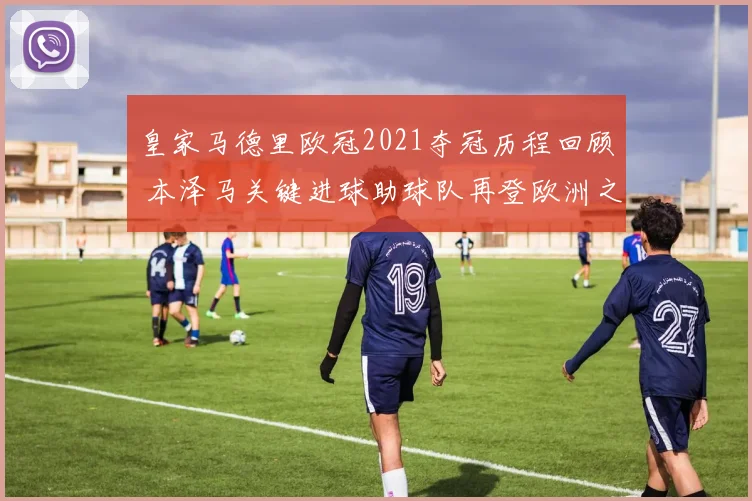 皇家马德里欧冠2021夺冠历程回顾 本泽马关键进球助球队再登欧洲之巅