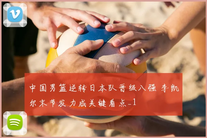 中国男篮逆转日本队晋级八强 李凯尔末节发力成关键看点_1