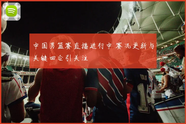 中国男篮赛直播进行中 赛况更新与关键回合引关注
