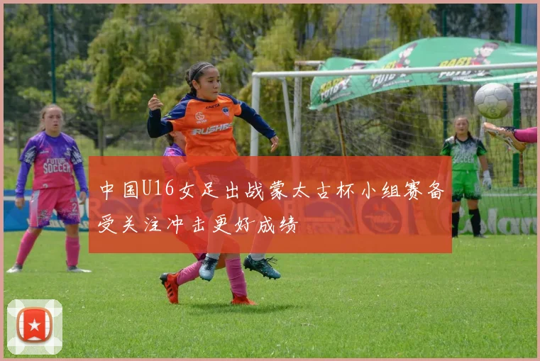 中国U16女足出战蒙太古杯小组赛备受关注冲击更好成绩