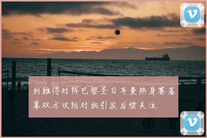 利雅得对阵巴黎圣日耳曼热身赛落幕双方攻防对抗引发后续关注