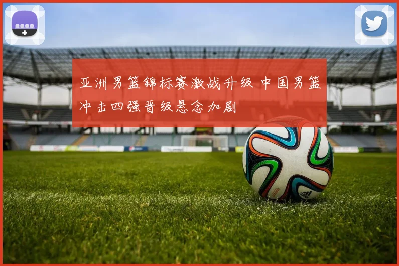 亚洲男篮锦标赛激战升级 中国男篮冲击四强晋级悬念加剧