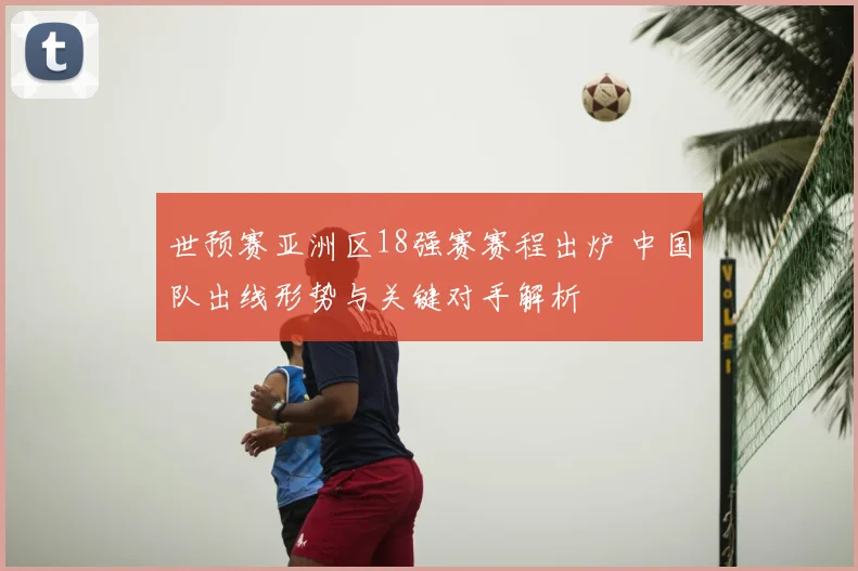 世预赛亚洲区18强赛赛程出炉 中国队出线形势与关键对手解析