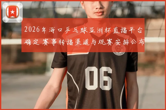 2026年海口乒乓球亚洲杯直播平台确定 赛事转播渠道与观赛安排公布