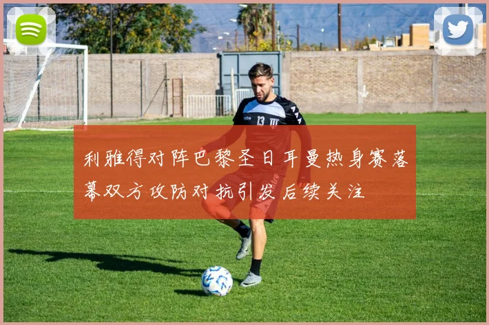 利雅得对阵巴黎圣日耳曼热身赛落幕双方攻防对抗引发后续关注