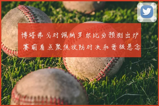 博塔弗戈对佩纳罗尔比分预测出炉 赛前看点聚焦攻防对决和晋级悬念
