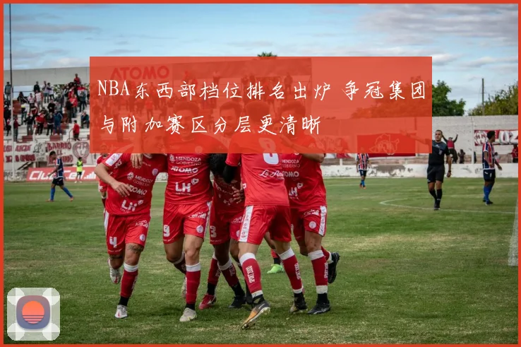 NBA东西部档位排名出炉 争冠集团与附加赛区分层更清晰
