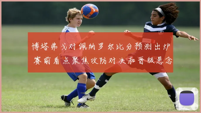 博塔弗戈对佩纳罗尔比分预测出炉 赛前看点聚焦攻防对决和晋级悬念