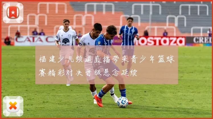福建少儿频道直播带来青少年篮球赛精彩对决晋级悬念延续