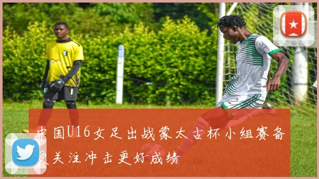 中国U16女足出战蒙太古杯小组赛备受关注冲击更好成绩