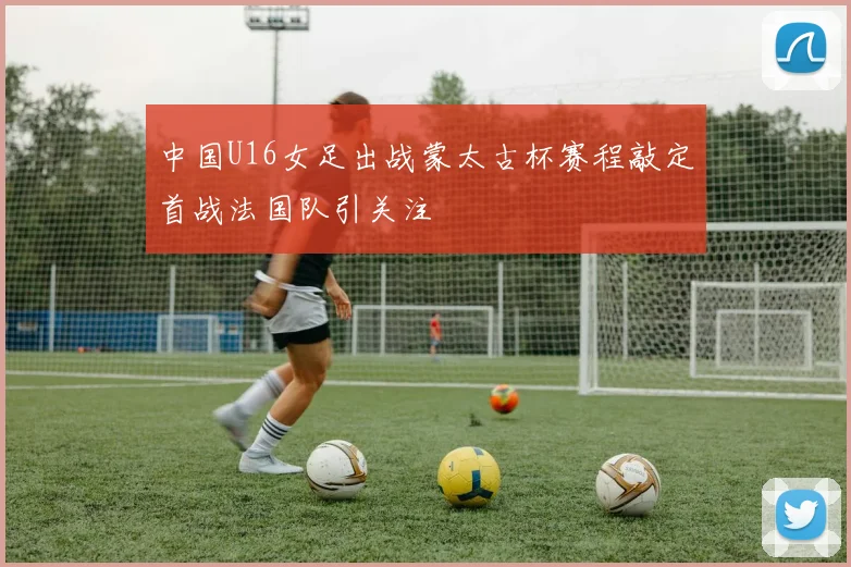 中国U16女足出战蒙太古杯赛程敲定首战法国队引关注