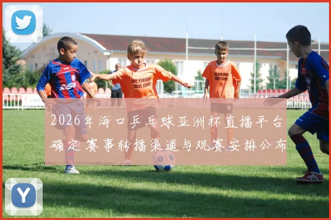 2026年海口乒乓球亚洲杯直播平台确定 赛事转播渠道与观赛安排公布