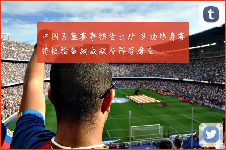 中国男篮赛事预告出炉 多场热身赛将检验备战成效与阵容磨合