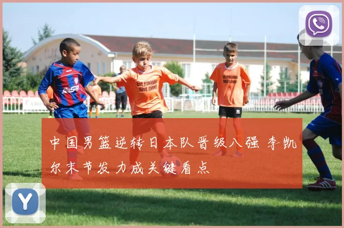 中国男篮逆转日本队晋级八强 李凯尔末节发力成关键看点