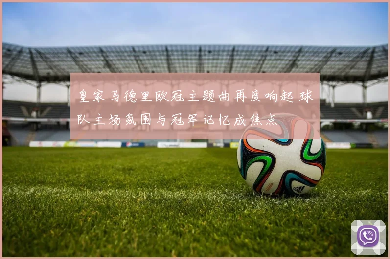 皇家马德里欧冠主题曲再度响起 球队主场氛围与冠军记忆成焦点