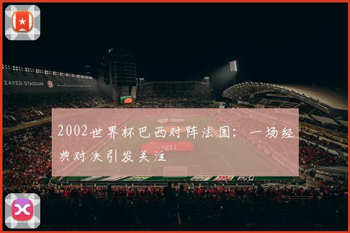 2002世界杯巴西对阵法国：一场经典对决引发关注