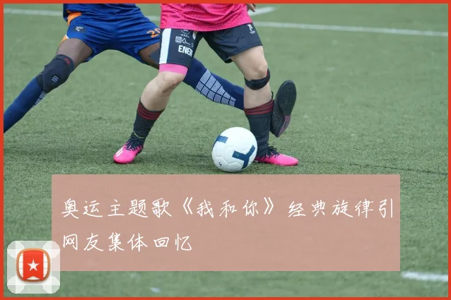 奥运主题歌《我和你》经典旋律引网友集体回忆