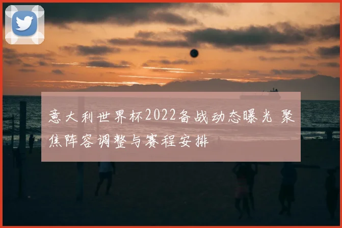 意大利世界杯2022备战动态曝光 聚焦阵容调整与赛程安排