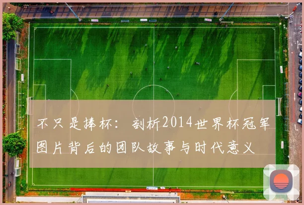 不只是捧杯：剖析2014世界杯冠军图片背后的团队故事与时代意义