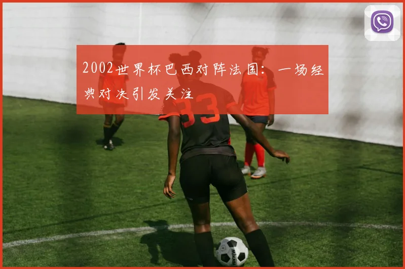 2002世界杯巴西对阵法国：一场经典对决引发关注