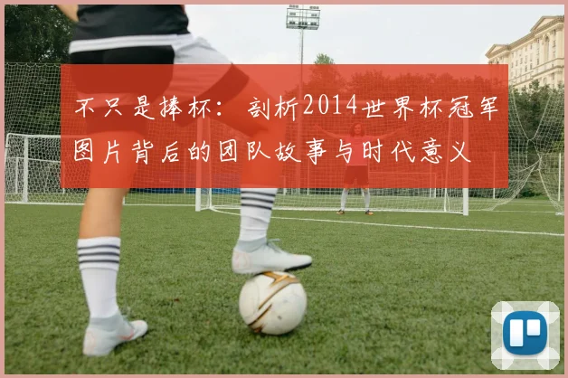 不只是捧杯：剖析2014世界杯冠军图片背后的团队故事与时代意义