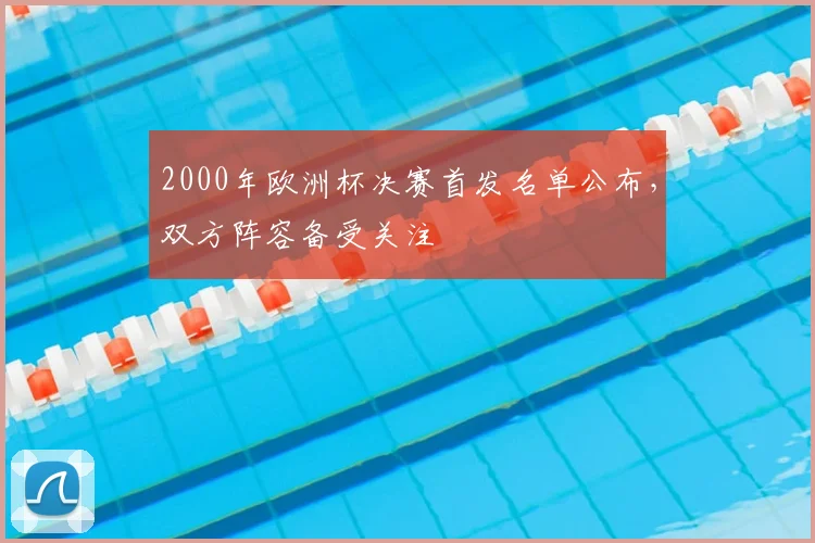 2000年欧洲杯决赛首发名单公布,双方阵容备受关注