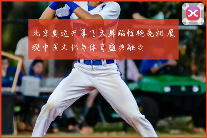 北京奥运开幕飞天舞蹈惊艳亮相 展现中国文化与体育盛典融合