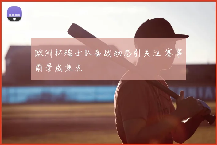 欧洲杯瑞士队备战动态引关注 赛事前景成焦点