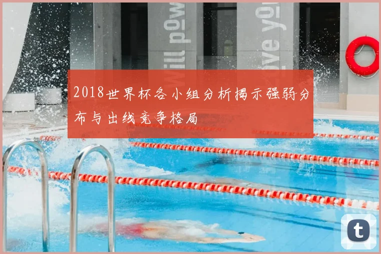 2018世界杯各小组分析揭示强弱分布与出线竞争格局