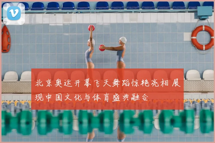 北京奥运开幕飞天舞蹈惊艳亮相 展现中国文化与体育盛典融合