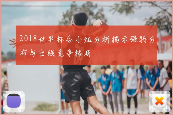 2018世界杯各小组分析揭示强弱分布与出线竞争格局