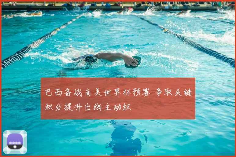 巴西备战南美世界杯预赛 争取关键积分提升出线主动权