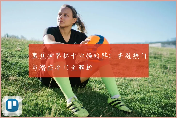 聚焦世界杯十六强对阵:夺冠热门与潜在冷门全解析